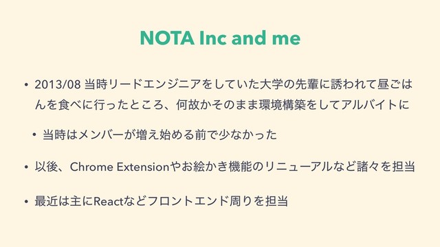 NOTA Inc and me
• 2013/08 ౰࣌ϦʔυΤϯδχΞΛ͍ͯͨ͠େֶͷઌഐʹ༠ΘΕͯன͝͸
ΜΛ৯΂ʹߦͬͨͱ͜ΖɺԿނ͔ͦͷ··؀ڥߏஙΛͯ͠ΞϧόΠτʹ
• ౰࣌͸ϝϯόʔ͕૿͑࢝ΊΔલͰগͳ͔ͬͨ
• ҎޙɺChrome Extension΍͓ֆ͔͖ػೳͷϦχϡʔΞϧͳͲॾʑΛ୲౰
• ࠷ۙ͸ओʹReactͳͲϑϩϯτΤϯυपΓΛ୲౰
