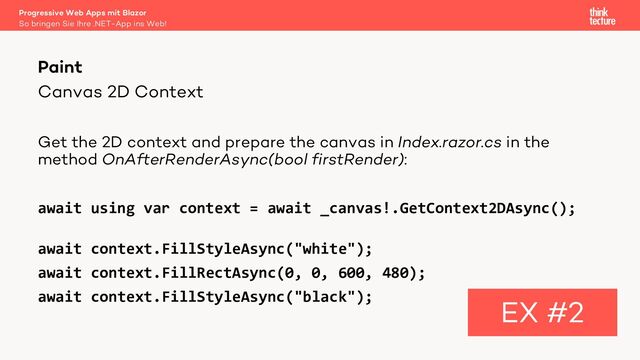 Canvas 2D Context
Get the 2D context and prepare the canvas in Index.razor.cs in the
method OnAfterRenderAsync(bool firstRender):
await using var context = await _canvas!.GetContext2DAsync();
await context.FillStyleAsync("white");
await context.FillRectAsync(0, 0, 600, 480);
await context.FillStyleAsync("black");
Paint
EX #2
So bringen Sie Ihre .NET-App ins Web!
Progressive Web Apps mit Blazor
