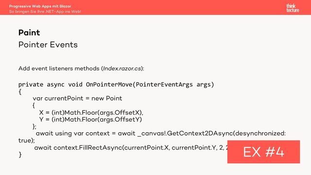 Pointer Events
Add event listeners methods (Index.razor.cs):
private async void OnPointerMove(PointerEventArgs args)
{
var currentPoint = new Point
{
X = (int)Math.Floor(args.OffsetX),
Y = (int)Math.Floor(args.OffsetY)
};
await using var context = await _canvas!.GetContext2DAsync(desynchronized:
true);
await context.FillRectAsync(currentPoint.X, currentPoint.Y, 2, 2);
}
Paint
EX #4
So bringen Sie Ihre .NET-App ins Web!
Progressive Web Apps mit Blazor
