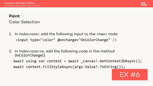 Color Selection
1. In Index.razor, add the following input to the  node:

2. In Index.razor.cs, add the following code in the method
OnColorChange():
await using var context = await _canvas!.GetContext2DAsync();
await context.FillStyleAsync(args.Value?.ToString());
Paint
EX #6
So bringen Sie Ihre .NET-App ins Web!
Progressive Web Apps mit Blazor
