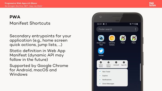 Manifest Shortcuts
PWA
Secondary entrypoints for your
application (e.g., home screen
quick actions, jump lists, …)
Static definition in Web App
Manifest (dynamic API may
follow in the future)
Supported by Google Chrome
for Android, macOS and
Windows
So bringen Sie Ihre .NET-App ins Web!
Progressive Web Apps mit Blazor
