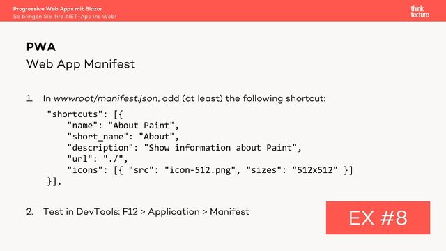 Web App Manifest
1. In wwwroot/manifest.json, add (at least) the following shortcut:
"shortcuts": [{
"name": "About Paint",
"short_name": "About",
"description": "Show information about Paint",
"url": "./",
"icons": [{ "src": "icon-512.png", "sizes": "512x512" }]
}],
2. Test in DevTools: F12 > Application > Manifest
PWA
EX #8
So bringen Sie Ihre .NET-App ins Web!
Progressive Web Apps mit Blazor
