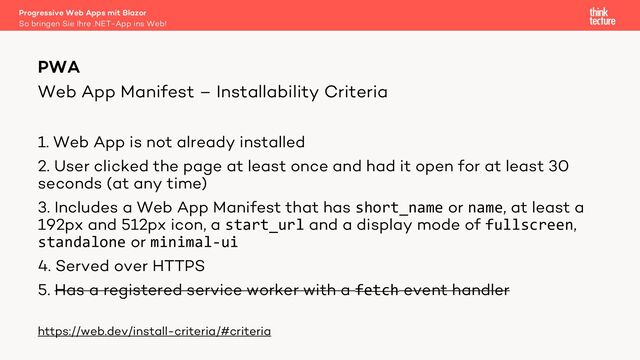 Web App Manifest – Installability Criteria
1. Web App is not already installed
2. User clicked the page at least once and had it open for at least 30
seconds (at any time)
3. Includes a Web App Manifest that has short_name or name, at least a
192px and 512px icon, a start_url and a display mode of fullscreen,
standalone or minimal-ui
4. Served over HTTPS
5. Has a registered service worker with a fetch event handler
https://web.dev/install-criteria/#criteria
PWA
So bringen Sie Ihre .NET-App ins Web!
Progressive Web Apps mit Blazor
