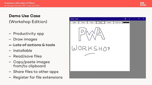 (Workshop Edition)
– Productivity app
– Draw images
– Lots of actions & tools
– Installable
– Read/save files
– Copy/paste images
from/to clipboard
– Share files to other apps
– Register for file extensions
Demo Use Case
So bringen Sie Ihre .NET-App ins Web!
Progressive Web Apps mit Blazor
