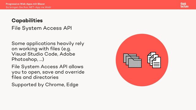 File System Access API
Some applications heavily rely
on working with files (e.g.
Visual Studio Code, Adobe
Photoshop, …)
File System Access API allows
you to open, save and override
files and directories
Supported by Chrome, Edge
Capabilities
So bringen Sie Ihre .NET-App ins Web!
Progressive Web Apps mit Blazor

