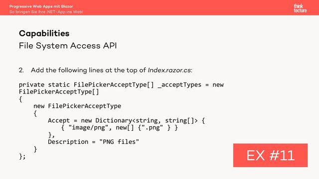 File System Access API
2. Add the following lines at the top of Index.razor.cs:
private static FilePickerAcceptType[] _acceptTypes = new
FilePickerAcceptType[]
{
new FilePickerAcceptType
{
Accept = new Dictionary {
{ "image/png", new[] {".png" } }
},
Description = "PNG files"
}
};
Capabilities
EX #11
So bringen Sie Ihre .NET-App ins Web!
Progressive Web Apps mit Blazor
