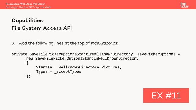 File System Access API
3. Add the following lines at the top of Index.razor.cs:
private SaveFilePickerOptionsStartInWellKnownDirectory _savePickerOptions =
new SaveFilePickerOptionsStartInWellKnownDirectory
{
StartIn = WellKnownDirectory.Pictures,
Types = _acceptTypes
};
Capabilities
EX #11
So bringen Sie Ihre .NET-App ins Web!
Progressive Web Apps mit Blazor
