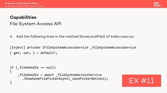 File System Access API
4. Add the following lines in the method SaveLocalFile() of Index.razor.cs:
[Inject] private IFileSystemAccessService _fileSystemAccessService
{ get; set; } = default!;
if (_fileHandle == null)
{
_fileHandle = await _fileSystemAccessService
.ShowSaveFilePickerAsync(_savePickerOptions);
}
Capabilities
EX #11
So bringen Sie Ihre .NET-App ins Web!
Progressive Web Apps mit Blazor
