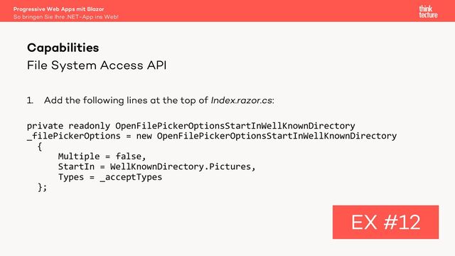 File System Access API
1. Add the following lines at the top of Index.razor.cs:
private readonly OpenFilePickerOptionsStartInWellKnownDirectory
_filePickerOptions = new OpenFilePickerOptionsStartInWellKnownDirectory
{
Multiple = false,
StartIn = WellKnownDirectory.Pictures,
Types = _acceptTypes
};
Capabilities
EX #12
So bringen Sie Ihre .NET-App ins Web!
Progressive Web Apps mit Blazor
