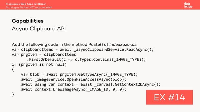 Async Clipboard API
Add the following code in the method Paste() of Index.razor.cs:
var clipboardItems = await _asyncClipboardService.ReadAsync();
var pngItem = clipboardItems
.FirstOrDefault(c => c.Types.Contains(_IMAGE_TYPE));
if (pngItem is not null)
{
var blob = await pngItem.GetTypeAsync(_IMAGE_TYPE);
await _imageService.OpenFileAccessAsync(blob);
await using var context = await _canvas!.GetContext2DAsync();
await context.DrawImageAsync(_IMAGE_ID, 0, 0);
}
Capabilities
EX #14
So bringen Sie Ihre .NET-App ins Web!
Progressive Web Apps mit Blazor
