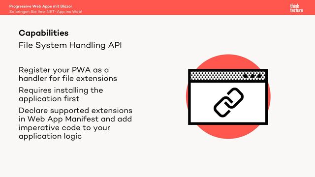 File System Handling API
Register your PWA as a
handler for file extensions
Requires installing the
application first
Declare supported extensions
in Web App Manifest and add
imperative code to your
application logic
Capabilities
So bringen Sie Ihre .NET-App ins Web!
Progressive Web Apps mit Blazor
