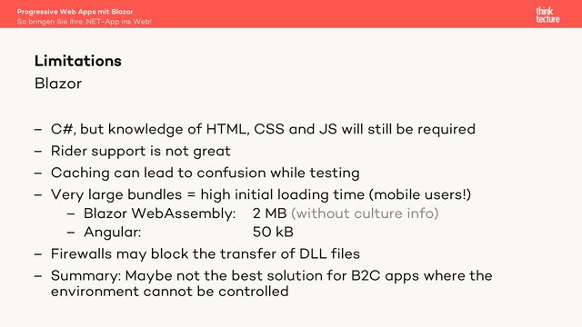 Blazor
– C#, but knowledge of HTML, CSS and JS will still be required
– Rider support is not great
– Caching can lead to confusion while testing
– Very large bundles = high initial loading time (mobile users!)
– Blazor WebAssembly: 2 MB (without culture info)
– Angular: 50 kB
– Firewalls may block the transfer of DLL files
– Summary: Maybe not the best solution for B2C apps where the
environment cannot be controlled
Progressive Web Apps mit Blazor
So bringen Sie Ihre .NET-App ins Web!
Limitations

