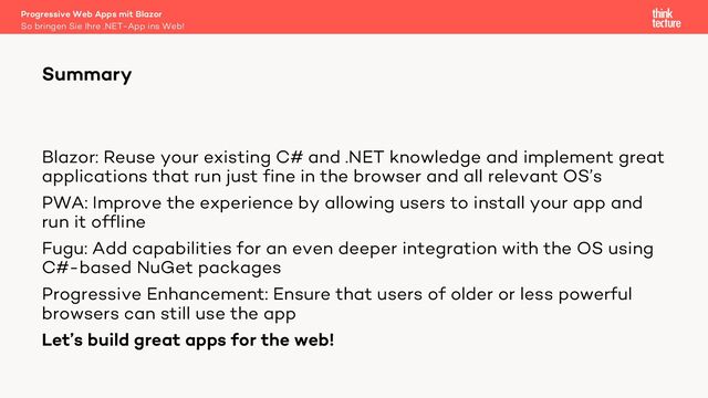 Blazor: Reuse your existing C# and .NET knowledge and implement great
applications that run just fine in the browser and all relevant OS’s
PWA: Improve the experience by allowing users to install your app and
run it offline
Fugu: Add capabilities for an even deeper integration with the OS using
C#-based NuGet packages
Progressive Enhancement: Ensure that users of older or less powerful
browsers can still use the app
Let’s build great apps for the web!
Summary
So bringen Sie Ihre .NET-App ins Web!
Progressive Web Apps mit Blazor
