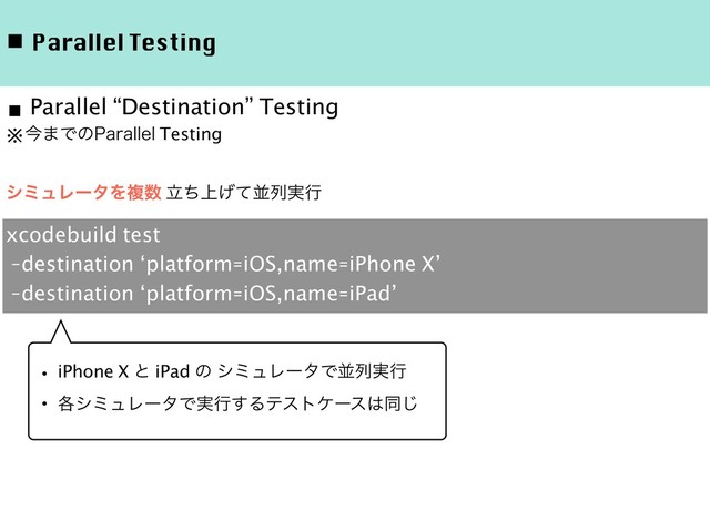 ◾ Parallel Testing
※ࠓ·Ͱͷ1BSBMMFM Testing
γϛϡϨʔλΛෳ਺ ্ཱͪ͛ͯฒྻ࣮ߦ
■ Parallel “Destination” Testing
xcodebuild test
-destination ‘platform=iOS,name=iPhone X’
-destination ‘platform=iOS,name=iPad’
ɾiPhone X ͱ iPad ͷ γϛϡϨʔλͰฒྻ࣮ߦ
ɾ֤γϛϡϨʔλͰ࣮ߦ͢Δςετέʔε͸ಉ͡
