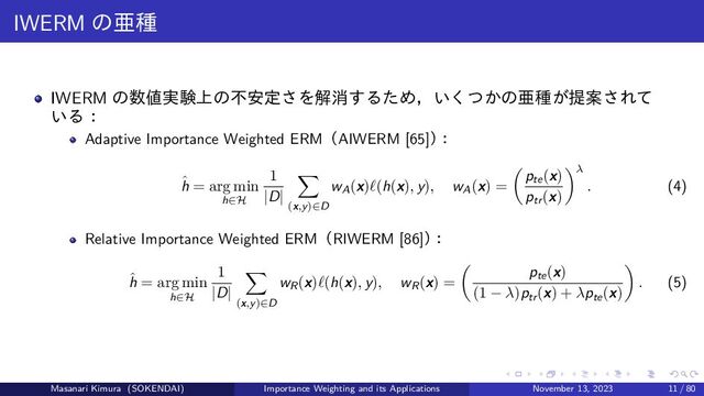 IWERM の亜種
IWERM の数値実験上の不安定さを解消するため，いくつかの亜種が提案されて
いる：
Adaptive Importance Weighted ERM（AIWERM [65]）
：
ˆ
h = arg min
h∈H
1
|D|
(x,y)∈D
wA(x)ℓ(h(x), y), wA(x) =
pte(x)
ptr(x)
λ
. (4)
Relative Importance Weighted ERM（RIWERM [86]）
：
ˆ
h = arg min
h∈H
1
|D|
(x,y)∈D
wR(x)ℓ(h(x), y), wR(x) =
pte(x)
(1 − λ)ptr(x) + λpte(x)
. (5)
Masanari Kimura (SOKENDAI) Importance Weighting and its Applications November 13, 2023 11 / 80
