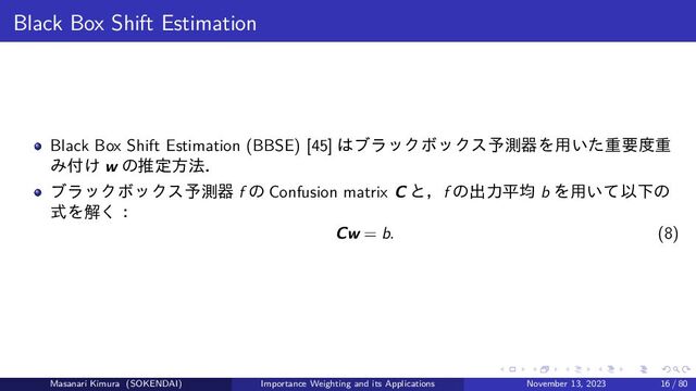Black Box Shift Estimation
Black Box Shift Estimation (BBSE) [45] はブラックボックス予測器を用いた重要度重
み付け w の推定方法．
ブラックボックス予測器 f の Confusion matrix C と，f の出力平均 b を用いて以下の
式を解く：
Cw = b. (8)
Masanari Kimura (SOKENDAI) Importance Weighting and its Applications November 13, 2023 16 / 80

