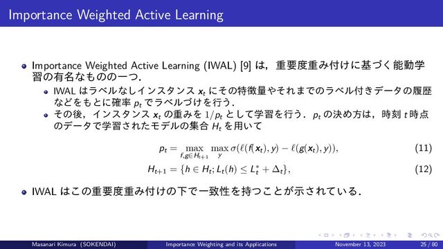 Importance Weighted Active Learning
Importance Weighted Active Learning (IWAL) [9] は，重要度重み付けに基づく能動学
習の有名なものの一つ．
IWAL はラベルなしインスタンス xt
にその特徴量やそれまでのラベル付きデータの履歴
などをもとに確率 pt
でラベルづけを行う．
その後，インスタンス xt
の重みを 1/pt
として学習を行う．pt
の決め方は，時刻 t 時点
のデータで学習されたモデルの集合 Ht
を用いて
pt = max
f,g∈Ht+1
max
y
σ(ℓ(f(xt), y) − ℓ(g(xt), y)), (11)
Ht+1
= {h ∈ Ht; Lt(h) ≤ L∗
t
+ ∆t}, (12)
IWAL はこの重要度重み付けの下で一致性を持つことが示されている．
Masanari Kimura (SOKENDAI) Importance Weighting and its Applications November 13, 2023 25 / 80
