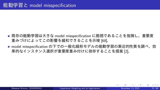 能動学習と model misspecification
既存の能動学習は大きな model misspecification に脆弱であることを指摘し，重要度
重みづけによってこの影響を緩和できることを示唆 [68]．
model misspecification の下での一般化線形モデルの能動学習の漸近的性質を調べ，効
果的なインスタンス選択が重要度重み付けに依存することを提案 [2]．
Masanari Kimura (SOKENDAI) Importance Weighting and its Applications November 13, 2023 27 / 80
