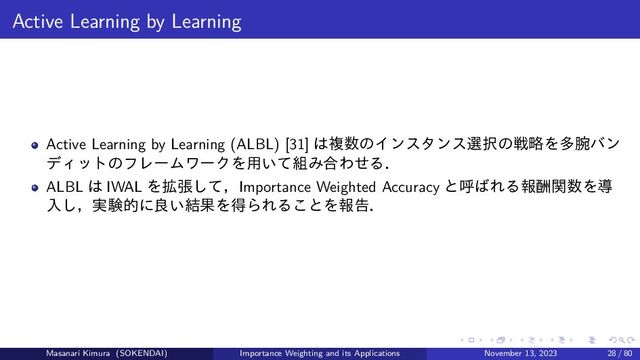 Active Learning by Learning
Active Learning by Learning (ALBL) [31] は複数のインスタンス選択の戦略を多腕バン
ディットのフレームワークを用いて組み合わせる．
ALBL は IWAL を拡張して，Importance Weighted Accuracy と呼ばれる報酬関数を導
入し，実験的に良い結果を得られることを報告．
Masanari Kimura (SOKENDAI) Importance Weighting and its Applications November 13, 2023 28 / 80
