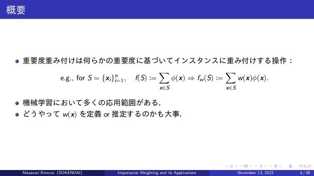 概要
重要度重み付けは何らかの重要度に基づいてインスタンスに重み付けする操作：
e.g., for S = {xi}n
i=1
, f(S) :=
x∈S
ϕ(x) ⇒ fw(S) :=
x∈S
w(x)ϕ(x).
機械学習において多くの応用範囲がある．
どうやって w(x) を定義 or 推定するのかも大事．
Masanari Kimura (SOKENDAI) Importance Weighting and its Applications November 13, 2023 4 / 80

