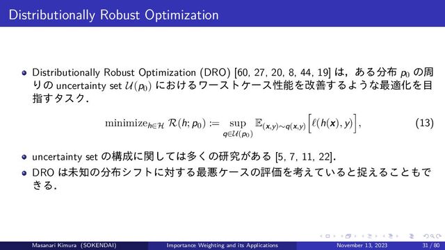 Distributionally Robust Optimization
Distributionally Robust Optimization (DRO) [60, 27, 20, 8, 44, 19] は，ある分布 p0
の周
りの uncertainty set U(p0) におけるワーストケース性能を改善するような最適化を目
指すタスク．
minimizeh∈H R(h; p0) := sup
q∈U(p0)
E(x,y)∼q(x,y)
ℓ(h(x), y) , (13)
uncertainty set の構成に関しては多くの研究がある [5, 7, 11, 22]．
DRO は未知の分布シフトに対する最悪ケースの評価を考えていると捉えることもで
きる．
Masanari Kimura (SOKENDAI) Importance Weighting and its Applications November 13, 2023 31 / 80
