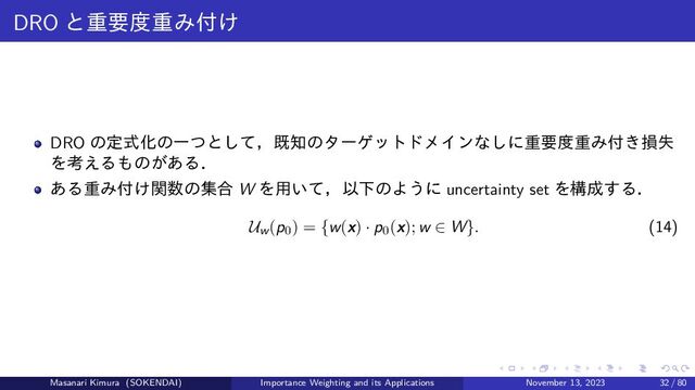 DRO と重要度重み付け
DRO の定式化の一つとして，既知のターゲットドメインなしに重要度重み付き損失
を考えるものがある．
ある重み付け関数の集合 W を用いて，以下のように uncertainty set を構成する．
Uw(p0) = {w(x) · p0(x); w ∈ W}. (14)
Masanari Kimura (SOKENDAI) Importance Weighting and its Applications November 13, 2023 32 / 80
