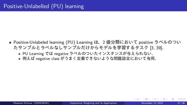 Positive-Unlabelled (PU) learning
Positive-Unlabeled learning (PU) Learning は，2 値分類において positive ラベルのつい
たサンプルとラベルなしサンプルだけからモデルを学習するタスク [3, 39]．
PU Learning では negative ラベルのついたインスタンスが与えられない．
例えば negative class がうまく定義できないような問題設定において有用．
Masanari Kimura (SOKENDAI) Importance Weighting and its Applications November 13, 2023 37 / 80
