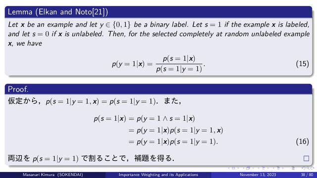 Lemma (Elkan and Noto[21])
Let x be an example and let y ∈ {0, 1} be a binary label. Let s = 1 if the example x is labeled,
and let s = 0 if x is unlabeled. Then, for the selected completely at random unlabeled example
x, we have
p(y = 1|x) =
p(s = 1|x)
p(s = 1|y = 1)
. (15)
Proof.
仮定から，p(s = 1|y = 1, x) = p(s = 1|y = 1)．また，
p(s = 1|x) = p(y = 1 ∧ s = 1|x)
= p(y = 1|x)p(s = 1|y = 1, x)
= p(y = 1|x)p(s = 1|y = 1). (16)
両辺を p(s = 1|y = 1) で割ることで，補題を得る．
Masanari Kimura (SOKENDAI) Importance Weighting and its Applications November 13, 2023 38 / 80
