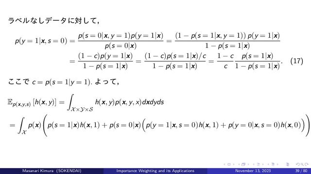 ラベルなしデータに対して，
p(y = 1|x, s = 0) =
p(s = 0|x, y = 1)p(y = 1|x)
p(s = 0|x)
=
(1 − p(s = 1|x, y = 1)) p(y = 1|x)
1 − p(s = 1|x)
=
(1 − c)p(y = 1|x)
1 − p(s = 1|x)
=
(1 − c)p(s = 1|x)/c
1 − p(s = 1|x)
=
1 − c
c
p(s = 1|x)
1 − p(s = 1|x)
. (17)
ここで c = p(s = 1|y = 1). よって，
Ep(x,y,s)
[h(x, y)] =
X×Y×S
h(x, y)p(x, y, x)dxdyds
=
X
p(x) p(s = 1|x)h(x, 1) + p(s = 0|x) p(y = 1|x, s = 0)h(x, 1) + p(y = 0|x, s = 0)h(x, 0)
Masanari Kimura (SOKENDAI) Importance Weighting and its Applications November 13, 2023 39 / 80
