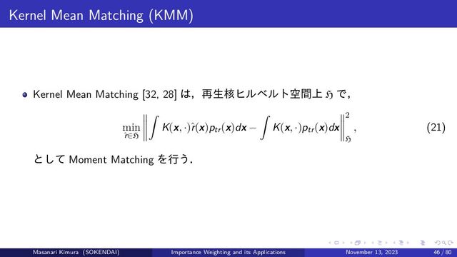Kernel Mean Matching (KMM)
Kernel Mean Matching [32, 28] は，再生核ヒルベルト空間上 H で，
min
ˆ
r∈H
K(x, ·)ˆ
r(x)ptr(x)dx − K(x, ·)ptr(x)dx
2
H
, (21)
として Moment Matching を行う．
Masanari Kimura (SOKENDAI) Importance Weighting and its Applications November 13, 2023 46 / 80
