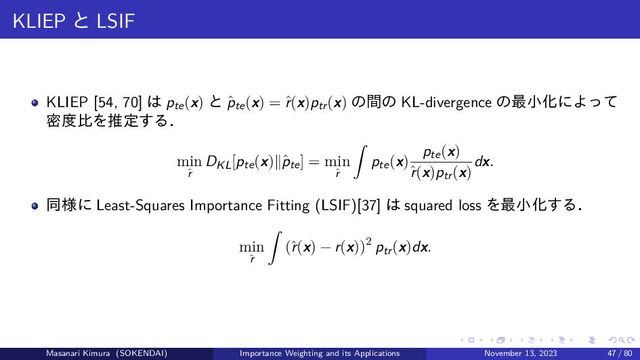 KLIEP と LSIF
KLIEP [54, 70] は pte(x) と ˆ
pte(x) = ˆ
r(x)ptr(x) の間の KL-divergence の最小化によって
密度比を推定する．
min
ˆ
r
DKL[pte(x)∥ˆ
pte] = min
ˆ
r
pte(x)
pte(x)
ˆ
r(x)ptr(x)
dx.
同様に Least-Squares Importance Fitting (LSIF)[37] は squared loss を最小化する．
min
ˆ
r
(ˆ
r(x) − r(x))2 ptr(x)dx.
Masanari Kimura (SOKENDAI) Importance Weighting and its Applications November 13, 2023 47 / 80
