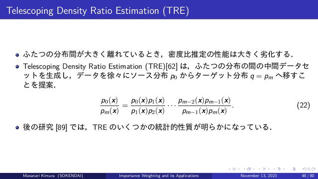 Telescoping Density Ratio Estimation (TRE)
ふたつの分布間が大きく離れているとき，密度比推定の性能は大きく劣化する．
Telescoping Density Ratio Estimation (TRE)[62] は，ふたつの分布の間の中間データセ
ットを生成し，データを徐々にソース分布 p0
からターゲット分布 q = pm
へ移すこ
とを提案．
p0(x)
pm(x)
=
p0(x)p1(x)
p1(x)p2(x)
· · ·
pm−2(x)pm−1(x)
pm−1(x)pm(x)
. (22)
後の研究 [89] では，TRE のいくつかの統計的性質が明らかになっている．
Masanari Kimura (SOKENDAI) Importance Weighting and its Applications November 13, 2023 48 / 80
