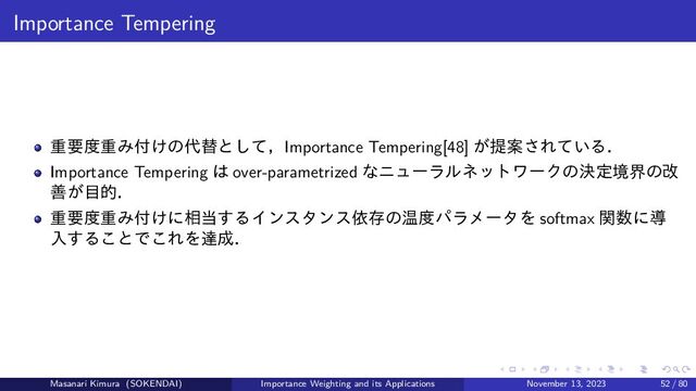 Importance Tempering
重要度重み付けの代替として，Importance Tempering[48] が提案されている．
Importance Tempering は over-parametrized なニューラルネットワークの決定境界の改
善が目的．
重要度重み付けに相当するインスタンス依存の温度パラメータを softmax 関数に導
入することでこれを達成．
Masanari Kimura (SOKENDAI) Importance Weighting and its Applications November 13, 2023 52 / 80
