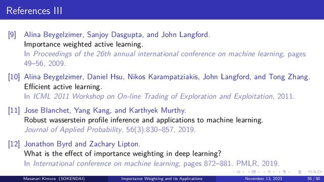 References III
[9] Alina Beygelzimer, Sanjoy Dasgupta, and John Langford.
Importance weighted active learning.
In Proceedings of the 26th annual international conference on machine learning, pages
49–56, 2009.
[10] Alina Beygelzimer, Daniel Hsu, Nikos Karampatziakis, John Langford, and Tong Zhang.
Eﬀicient active learning.
In ICML 2011 Workshop on On-line Trading of Exploration and Exploitation, 2011.
[11] Jose Blanchet, Yang Kang, and Karthyek Murthy.
Robust wasserstein profile inference and applications to machine learning.
Journal of Applied Probability, 56(3):830–857, 2019.
[12] Jonathon Byrd and Zachary Lipton.
What is the effect of importance weighting in deep learning?
In International conference on machine learning, pages 872–881. PMLR, 2019.
Masanari Kimura (SOKENDAI) Importance Weighting and its Applications November 13, 2023 55 / 80
