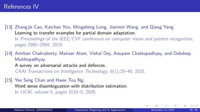 References IV
[13] Zhangjie Cao, Kaichao You, Mingsheng Long, Jianmin Wang, and Qiang Yang.
Learning to transfer examples for partial domain adaptation.
In Proceedings of the IEEE/CVF conference on computer vision and pattern recognition,
pages 2985–2994, 2019.
[14] Anirban Chakraborty, Manaar Alam, Vishal Dey, Anupam Chattopadhyay, and Debdeep
Mukhopadhyay.
A survey on adversarial attacks and defences.
CAAI Transactions on Intelligence Technology, 6(1):25–45, 2021.
[15] Yee Seng Chan and Hwee Tou Ng.
Word sense disambiguation with distribution estimation.
In IJCAI, volume 5, pages 1010–5, 2005.
Masanari Kimura (SOKENDAI) Importance Weighting and its Applications November 13, 2023 56 / 80
