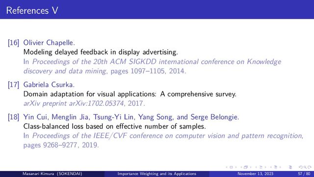 References V
[16] Olivier Chapelle.
Modeling delayed feedback in display advertising.
In Proceedings of the 20th ACM SIGKDD international conference on Knowledge
discovery and data mining, pages 1097–1105, 2014.
[17] Gabriela Csurka.
Domain adaptation for visual applications: A comprehensive survey.
arXiv preprint arXiv:1702.05374, 2017.
[18] Yin Cui, Menglin Jia, Tsung-Yi Lin, Yang Song, and Serge Belongie.
Class-balanced loss based on effective number of samples.
In Proceedings of the IEEE/CVF conference on computer vision and pattern recognition,
pages 9268–9277, 2019.
Masanari Kimura (SOKENDAI) Importance Weighting and its Applications November 13, 2023 57 / 80

