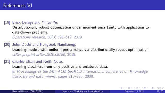 References VI
[19] Erick Delage and Yinyu Ye.
Distributionally robust optimization under moment uncertainty with application to
data-driven problems.
Operations research, 58(3):595–612, 2010.
[20] John Duchi and Hongseok Namkoong.
Learning models with uniform performance via distributionally robust optimization.
arXiv preprint arXiv:1810.08750, 2018.
[21] Charles Elkan and Keith Noto.
Learning classifiers from only positive and unlabeled data.
In Proceedings of the 14th ACM SIGKDD international conference on Knowledge
discovery and data mining, pages 213–220, 2008.
Masanari Kimura (SOKENDAI) Importance Weighting and its Applications November 13, 2023 58 / 80
