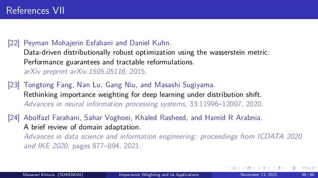 References VII
[22] Peyman Mohajerin Esfahani and Daniel Kuhn.
Data-driven distributionally robust optimization using the wasserstein metric:
Performance guarantees and tractable reformulations.
arXiv preprint arXiv:1505.05116, 2015.
[23] Tongtong Fang, Nan Lu, Gang Niu, and Masashi Sugiyama.
Rethinking importance weighting for deep learning under distribution shift.
Advances in neural information processing systems, 33:11996–12007, 2020.
[24] Abolfazl Farahani, Sahar Voghoei, Khaled Rasheed, and Hamid R Arabnia.
A brief review of domain adaptation.
Advances in data science and information engineering: proceedings from ICDATA 2020
and IKE 2020, pages 877–894, 2021.
Masanari Kimura (SOKENDAI) Importance Weighting and its Applications November 13, 2023 59 / 80
