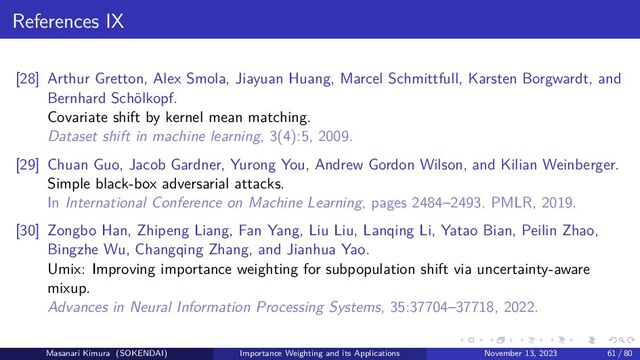 References IX
[28] Arthur Gretton, Alex Smola, Jiayuan Huang, Marcel Schmittfull, Karsten Borgwardt, and
Bernhard Schölkopf.
Covariate shift by kernel mean matching.
Dataset shift in machine learning, 3(4):5, 2009.
[29] Chuan Guo, Jacob Gardner, Yurong You, Andrew Gordon Wilson, and Kilian Weinberger.
Simple black-box adversarial attacks.
In International Conference on Machine Learning, pages 2484–2493. PMLR, 2019.
[30] Zongbo Han, Zhipeng Liang, Fan Yang, Liu Liu, Lanqing Li, Yatao Bian, Peilin Zhao,
Bingzhe Wu, Changqing Zhang, and Jianhua Yao.
Umix: Improving importance weighting for subpopulation shift via uncertainty-aware
mixup.
Advances in Neural Information Processing Systems, 35:37704–37718, 2022.
Masanari Kimura (SOKENDAI) Importance Weighting and its Applications November 13, 2023 61 / 80
