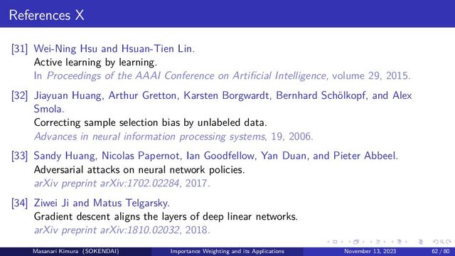 References X
[31] Wei-Ning Hsu and Hsuan-Tien Lin.
Active learning by learning.
In Proceedings of the AAAI Conference on Artificial Intelligence, volume 29, 2015.
[32] Jiayuan Huang, Arthur Gretton, Karsten Borgwardt, Bernhard Schölkopf, and Alex
Smola.
Correcting sample selection bias by unlabeled data.
Advances in neural information processing systems, 19, 2006.
[33] Sandy Huang, Nicolas Papernot, Ian Goodfellow, Yan Duan, and Pieter Abbeel.
Adversarial attacks on neural network policies.
arXiv preprint arXiv:1702.02284, 2017.
[34] Ziwei Ji and Matus Telgarsky.
Gradient descent aligns the layers of deep linear networks.
arXiv preprint arXiv:1810.02032, 2018.
Masanari Kimura (SOKENDAI) Importance Weighting and its Applications November 13, 2023 62 / 80
