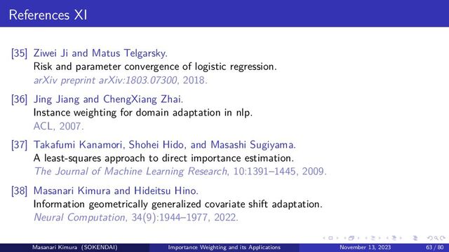 References XI
[35] Ziwei Ji and Matus Telgarsky.
Risk and parameter convergence of logistic regression.
arXiv preprint arXiv:1803.07300, 2018.
[36] Jing Jiang and ChengXiang Zhai.
Instance weighting for domain adaptation in nlp.
ACL, 2007.
[37] Takafumi Kanamori, Shohei Hido, and Masashi Sugiyama.
A least-squares approach to direct importance estimation.
The Journal of Machine Learning Research, 10:1391–1445, 2009.
[38] Masanari Kimura and Hideitsu Hino.
Information geometrically generalized covariate shift adaptation.
Neural Computation, 34(9):1944–1977, 2022.
Masanari Kimura (SOKENDAI) Importance Weighting and its Applications November 13, 2023 63 / 80
