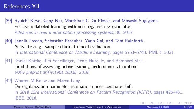 References XII
[39] Ryuichi Kiryo, Gang Niu, Marthinus C Du Plessis, and Masashi Sugiyama.
Positive-unlabeled learning with non-negative risk estimator.
Advances in neural information processing systems, 30, 2017.
[40] Jannik Kossen, Sebastian Farquhar, Yarin Gal, and Tom Rainforth.
Active testing: Sample-eﬀicient model evaluation.
In International Conference on Machine Learning, pages 5753–5763. PMLR, 2021.
[41] Daniel Kottke, Jim Schellinger, Denis Huseljic, and Bernhard Sick.
Limitations of assessing active learning performance at runtime.
arXiv preprint arXiv:1901.10338, 2019.
[42] Wouter M Kouw and Marco Loog.
On regularization parameter estimation under covariate shift.
In 2016 23rd International Conference on Pattern Recognition (ICPR), pages 426–431.
IEEE, 2016.
Masanari Kimura (SOKENDAI) Importance Weighting and its Applications November 13, 2023 64 / 80
