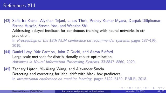 References XIII
[43] Sofia Ira Ktena, Alykhan Tejani, Lucas Theis, Pranay Kumar Myana, Deepak Dilipkumar,
Ferenc Huszár, Steven Yoo, and Wenzhe Shi.
Addressing delayed feedback for continuous training with neural networks in ctr
prediction.
In Proceedings of the 13th ACM conference on recommender systems, pages 187–195,
2019.
[44] Daniel Levy, Yair Carmon, John C Duchi, and Aaron Sidford.
Large-scale methods for distributionally robust optimization.
Advances in Neural Information Processing Systems, 33:8847–8860, 2020.
[45] Zachary Lipton, Yu-Xiang Wang, and Alexander Smola.
Detecting and correcting for label shift with black box predictors.
In International conference on machine learning, pages 3122–3130. PMLR, 2018.
Masanari Kimura (SOKENDAI) Importance Weighting and its Applications November 13, 2023 65 / 80
