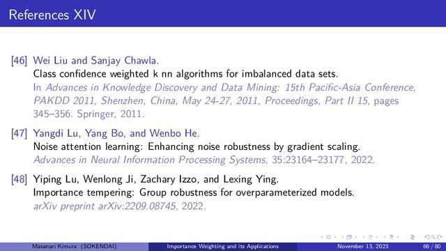 References XIV
[46] Wei Liu and Sanjay Chawla.
Class confidence weighted k nn algorithms for imbalanced data sets.
In Advances in Knowledge Discovery and Data Mining: 15th Pacific-Asia Conference,
PAKDD 2011, Shenzhen, China, May 24-27, 2011, Proceedings, Part II 15, pages
345–356. Springer, 2011.
[47] Yangdi Lu, Yang Bo, and Wenbo He.
Noise attention learning: Enhancing noise robustness by gradient scaling.
Advances in Neural Information Processing Systems, 35:23164–23177, 2022.
[48] Yiping Lu, Wenlong Ji, Zachary Izzo, and Lexing Ying.
Importance tempering: Group robustness for overparameterized models.
arXiv preprint arXiv:2209.08745, 2022.
Masanari Kimura (SOKENDAI) Importance Weighting and its Applications November 13, 2023 66 / 80
