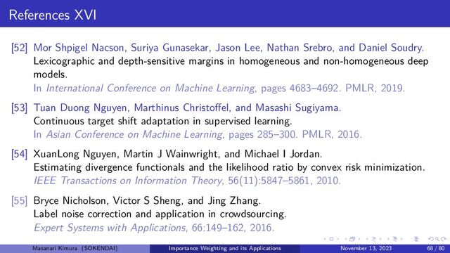 References XVI
[52] Mor Shpigel Nacson, Suriya Gunasekar, Jason Lee, Nathan Srebro, and Daniel Soudry.
Lexicographic and depth-sensitive margins in homogeneous and non-homogeneous deep
models.
In International Conference on Machine Learning, pages 4683–4692. PMLR, 2019.
[53] Tuan Duong Nguyen, Marthinus Christoffel, and Masashi Sugiyama.
Continuous target shift adaptation in supervised learning.
In Asian Conference on Machine Learning, pages 285–300. PMLR, 2016.
[54] XuanLong Nguyen, Martin J Wainwright, and Michael I Jordan.
Estimating divergence functionals and the likelihood ratio by convex risk minimization.
IEEE Transactions on Information Theory, 56(11):5847–5861, 2010.
[55] Bryce Nicholson, Victor S Sheng, and Jing Zhang.
Label noise correction and application in crowdsourcing.
Expert Systems with Applications, 66:149–162, 2016.
Masanari Kimura (SOKENDAI) Importance Weighting and its Applications November 13, 2023 68 / 80
