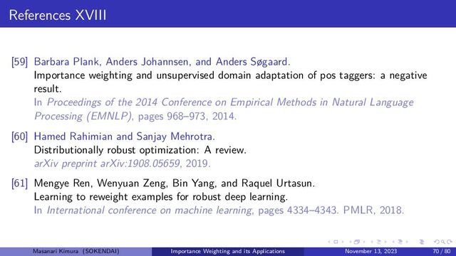 References XVIII
[59] Barbara Plank, Anders Johannsen, and Anders Søgaard.
Importance weighting and unsupervised domain adaptation of pos taggers: a negative
result.
In Proceedings of the 2014 Conference on Empirical Methods in Natural Language
Processing (EMNLP), pages 968–973, 2014.
[60] Hamed Rahimian and Sanjay Mehrotra.
Distributionally robust optimization: A review.
arXiv preprint arXiv:1908.05659, 2019.
[61] Mengye Ren, Wenyuan Zeng, Bin Yang, and Raquel Urtasun.
Learning to reweight examples for robust deep learning.
In International conference on machine learning, pages 4334–4343. PMLR, 2018.
Masanari Kimura (SOKENDAI) Importance Weighting and its Applications November 13, 2023 70 / 80
