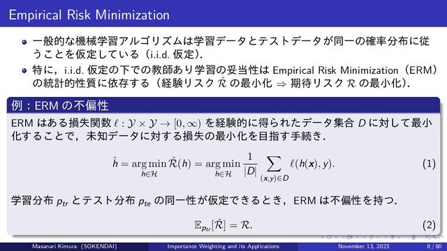 Empirical Risk Minimization
一般的な機械学習アルゴリズムは学習データとテストデータが同一の確率分布に従
うことを仮定している（i.i.d. 仮定）
．
特に，i.i.d. 仮定の下での教師あり学習の妥当性は Empirical Risk Minimization（ERM）
の統計的性質に依存する（経験リスク ˆ
R の最小化 ⇒ 期待リスク R の最小化）
．
例：ERM の不偏性
ERM はある損失関数 ℓ : Y × Y → [0, ∞) を経験的に得られたデータ集合 D に対して最小
化することで，未知データに対する損失の最小化を目指す手続き．
ˆ
h = arg min
h∈H
ˆ
R(h) = arg min
h∈H
1
|D|
(x,y)∈D
ℓ(h(x), y). (1)
学習分布 ptr
とテスト分布 pte
の同一性が仮定できるとき，ERM は不偏性を持つ．
Eptr
[ ˆ
R] = R. (2)
Masanari Kimura (SOKENDAI) Importance Weighting and its Applications November 13, 2023 8 / 80
