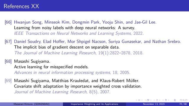 References XX
[66] Hwanjun Song, Minseok Kim, Dongmin Park, Yooju Shin, and Jae-Gil Lee.
Learning from noisy labels with deep neural networks: A survey.
IEEE Transactions on Neural Networks and Learning Systems, 2022.
[67] Daniel Soudry, Elad Hoffer, Mor Shpigel Nacson, Suriya Gunasekar, and Nathan Srebro.
The implicit bias of gradient descent on separable data.
The Journal of Machine Learning Research, 19(1):2822–2878, 2018.
[68] Masashi Sugiyama.
Active learning for misspecified models.
Advances in neural information processing systems, 18, 2005.
[69] Masashi Sugiyama, Matthias Krauledat, and Klaus-Robert Müller.
Covariate shift adaptation by importance weighted cross validation.
Journal of Machine Learning Research, 8(5), 2007.
Masanari Kimura (SOKENDAI) Importance Weighting and its Applications November 13, 2023 72 / 80
