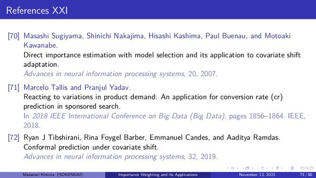 References XXI
[70] Masashi Sugiyama, Shinichi Nakajima, Hisashi Kashima, Paul Buenau, and Motoaki
Kawanabe.
Direct importance estimation with model selection and its application to covariate shift
adaptation.
Advances in neural information processing systems, 20, 2007.
[71] Marcelo Tallis and Pranjul Yadav.
Reacting to variations in product demand: An application for conversion rate (cr)
prediction in sponsored search.
In 2018 IEEE International Conference on Big Data (Big Data), pages 1856–1864. IEEE,
2018.
[72] Ryan J Tibshirani, Rina Foygel Barber, Emmanuel Candes, and Aaditya Ramdas.
Conformal prediction under covariate shift.
Advances in neural information processing systems, 32, 2019.
Masanari Kimura (SOKENDAI) Importance Weighting and its Applications November 13, 2023 73 / 80
