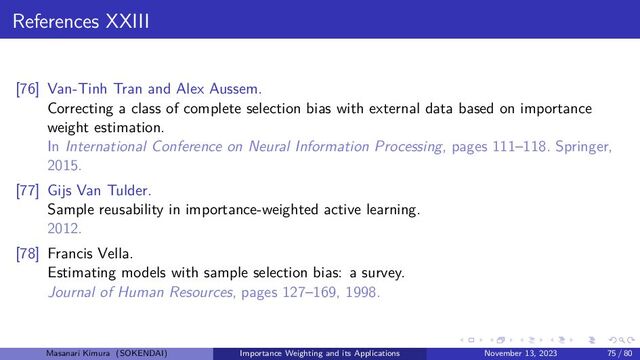 References XXIII
[76] Van-Tinh Tran and Alex Aussem.
Correcting a class of complete selection bias with external data based on importance
weight estimation.
In International Conference on Neural Information Processing, pages 111–118. Springer,
2015.
[77] Gijs Van Tulder.
Sample reusability in importance-weighted active learning.
2012.
[78] Francis Vella.
Estimating models with sample selection bias: a survey.
Journal of Human Resources, pages 127–169, 1998.
Masanari Kimura (SOKENDAI) Importance Weighting and its Applications November 13, 2023 75 / 80
